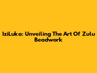 IziLuka: Unveiling The Art Of Zulu Beadwork
