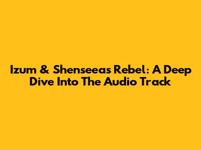 Izum & Shenseea's 'Rebel': A Deep Dive Into The Audio Track
