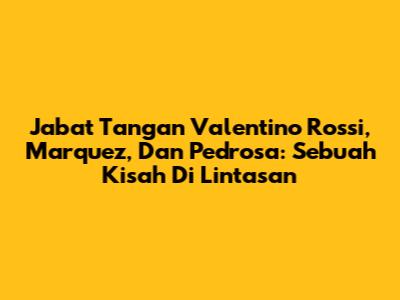 Jabat Tangan Valentino Rossi, Marquez, Dan Pedrosa: Sebuah Kisah Di Lintasan