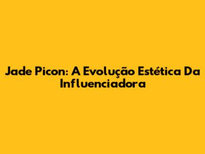 Jade Picon: A Evolução Estética Da Influenciadora