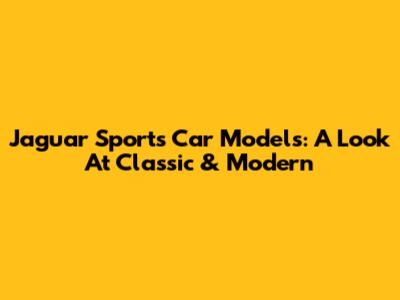 Jaguar Sports Car Models: A Look At Classic & Modern