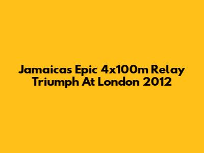 Jamaica's Epic 4x100m Relay Triumph At London 2012