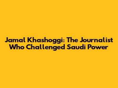 Jamal Khashoggi: The Journalist Who Challenged Saudi Power