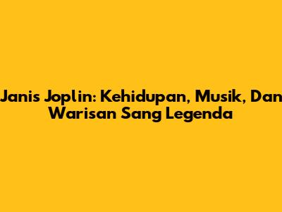 Janis Joplin: Kehidupan, Musik, Dan Warisan Sang Legenda