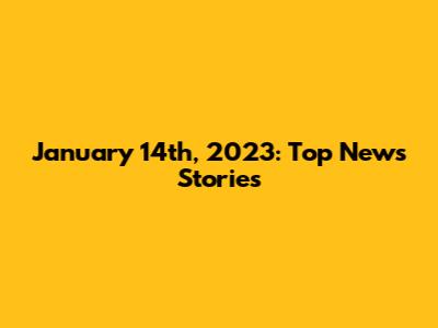 January 14th, 2023: Top News Stories