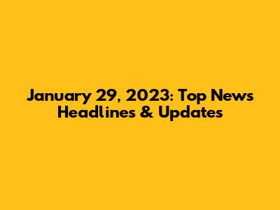 January 29, 2023: Top News Headlines & Updates