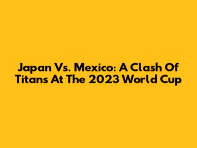 Japan Vs. Mexico: A Clash Of Titans At The 2023 World Cup