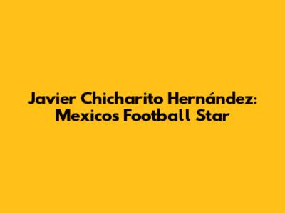 Javier 'Chicharito' Hernández: Mexico's Football Star