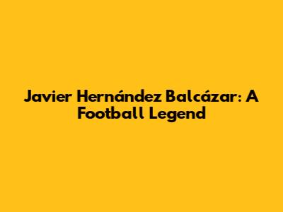 Javier Hernández Balcázar: A Football Legend
