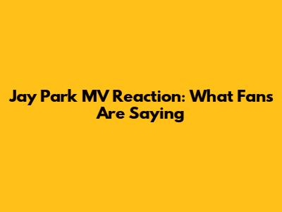 Jay Park MV Reaction: What Fans Are Saying