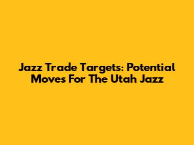 Jazz Trade Targets: Potential Moves For The Utah Jazz