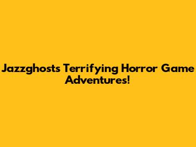 Jazzghost's Terrifying Horror Game Adventures!