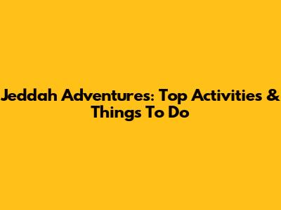 Jeddah Adventures: Top Activities & Things To Do