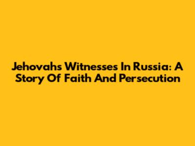 Jehovah's Witnesses In Russia: A Story Of Faith And Persecution