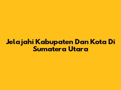 Jelajahi Kabupaten Dan Kota Di Sumatera Utara