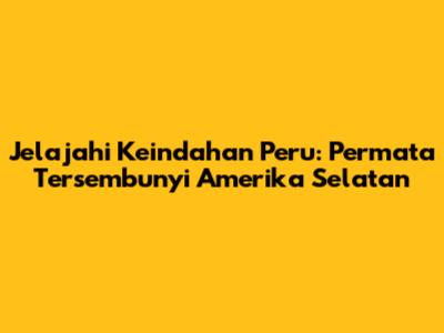 Jelajahi Keindahan Peru: Permata Tersembunyi Amerika Selatan