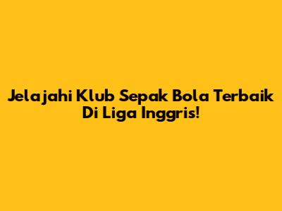 Jelajahi Klub Sepak Bola Terbaik Di Liga Inggris!
