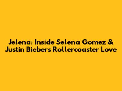 Jelena: Inside Selena Gomez & Justin Bieber's Rollercoaster Love