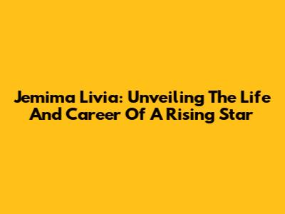 Jemima Livia: Unveiling The Life And Career Of A Rising Star