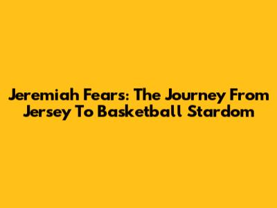 Jeremiah Fears: The Journey From Jersey To Basketball Stardom