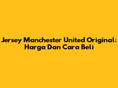 Jersey Manchester United Original: Harga Dan Cara Beli