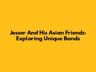 Jesser And His Asian Friends: Exploring Unique Bonds