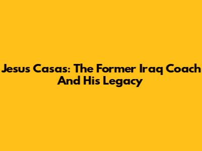 Jesus Casas: The Former Iraq Coach And His Legacy