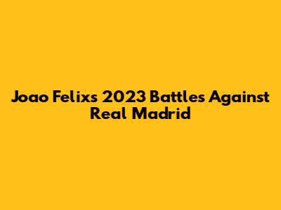 Joao Felix's 2023 Battles Against Real Madrid