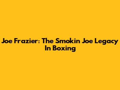 Joe Frazier: The Smokin' Joe Legacy In Boxing