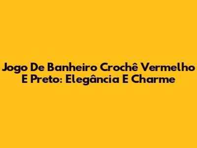 Jogo De Banheiro Crochê Vermelho E Preto: Elegância E Charme