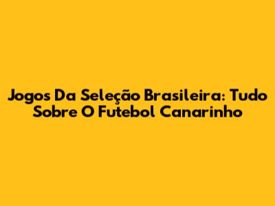 Jogos Da Seleção Brasileira: Tudo Sobre O Futebol Canarinho