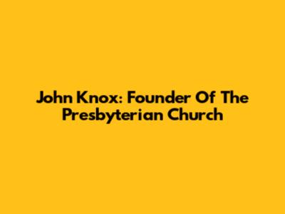 John Knox: Founder Of The Presbyterian Church