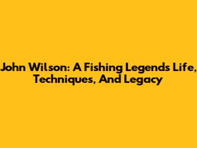 John Wilson: A Fishing Legend's Life, Techniques, And Legacy