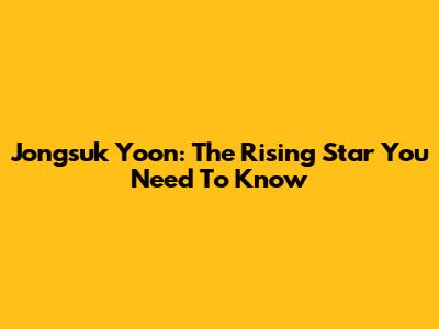 Jongsuk Yoon: The Rising Star You Need To Know