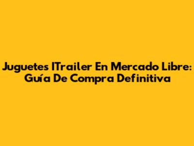 Juguetes ITrailer En Mercado Libre: Guía De Compra Definitiva
