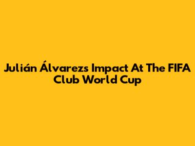 Julián Álvarez's Impact At The FIFA Club World Cup