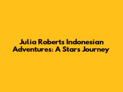 Julia Roberts' Indonesian Adventures: A Star's Journey