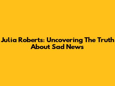 Julia Roberts: Uncovering The Truth About Sad News