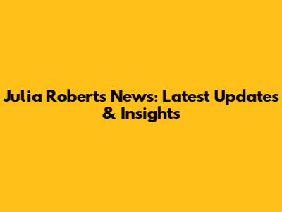 Julia Roberts News: Latest Updates & Insights