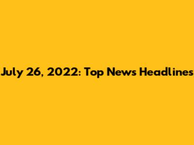 July 26, 2022: Top News Headlines