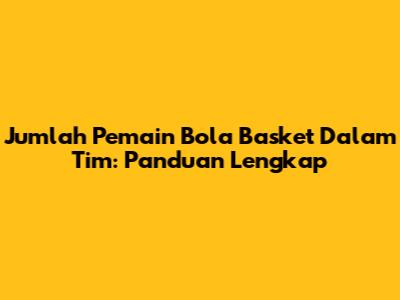 Jumlah Pemain Bola Basket Dalam Tim: Panduan Lengkap