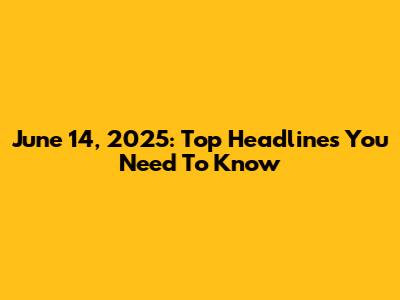 June 14, 2025: Top Headlines You Need To Know