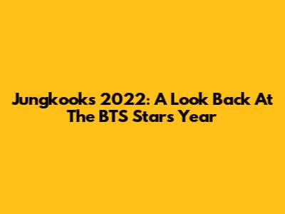 Jungkook's 2022: A Look Back At The BTS Star's Year