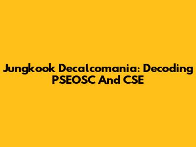 Jungkook Decalcomania: Decoding PSEOSC And CSE