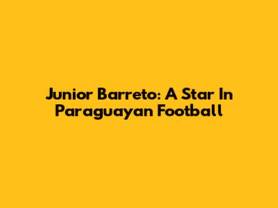 Junior Barreto: A Star In Paraguayan Football