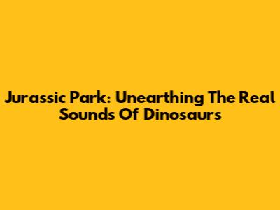Jurassic Park: Unearthing The Real Sounds Of Dinosaurs