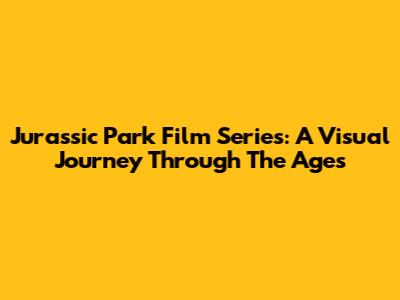 Jurassic Park Film Series: A Visual Journey Through The Ages