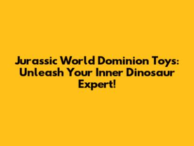 Jurassic World Dominion Toys: Unleash Your Inner Dinosaur Expert!