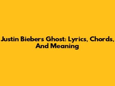 Justin Bieber's 'Ghost': Lyrics, Chords, And Meaning