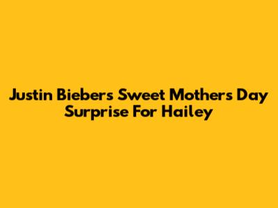 Justin Bieber's Sweet Mother's Day Surprise For Hailey